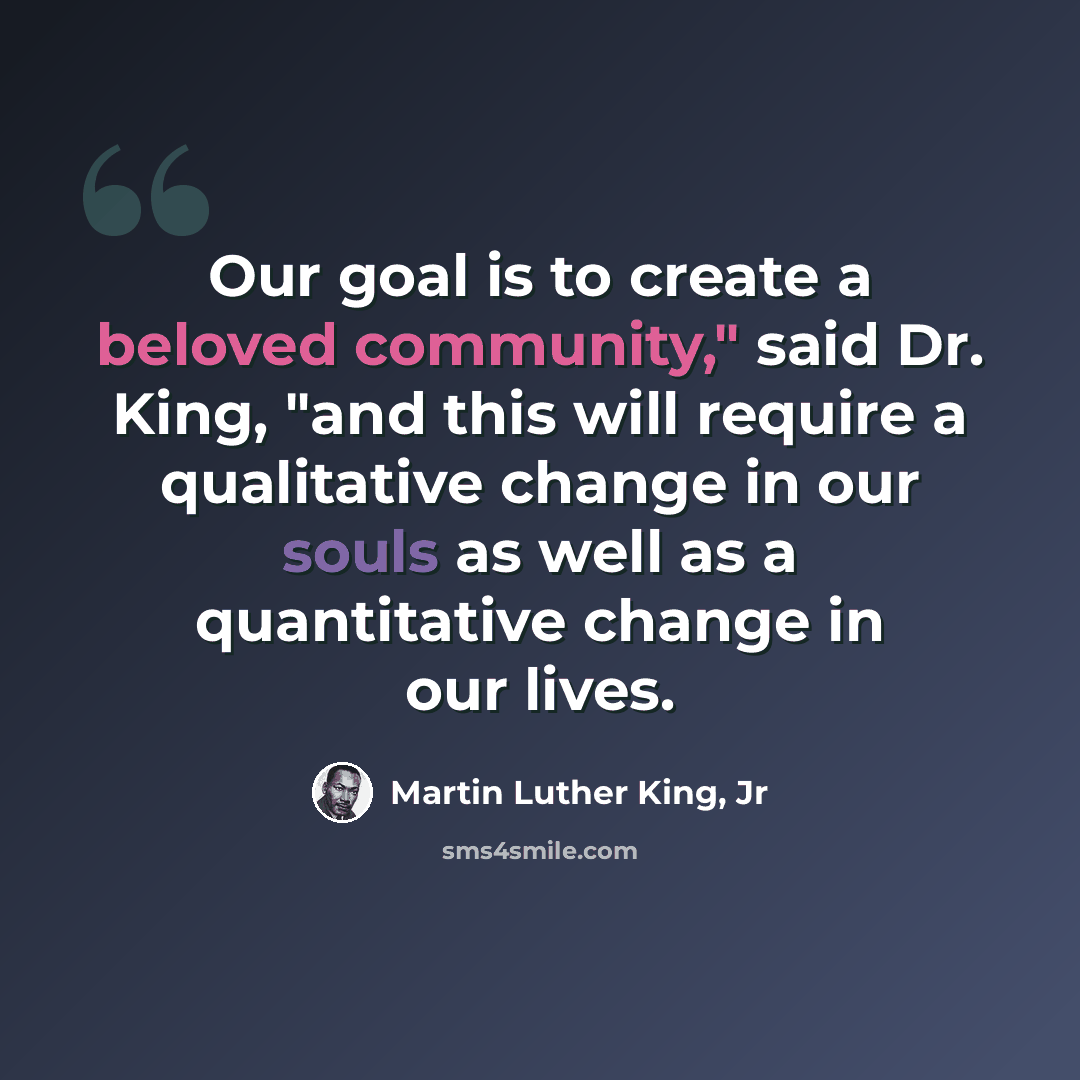 “Our goal is to create a beloved community," said Dr. King, "and this will require a qualitative change in our souls as well as a quantitative change in our lives.” quote by Martin Luther King, Jr