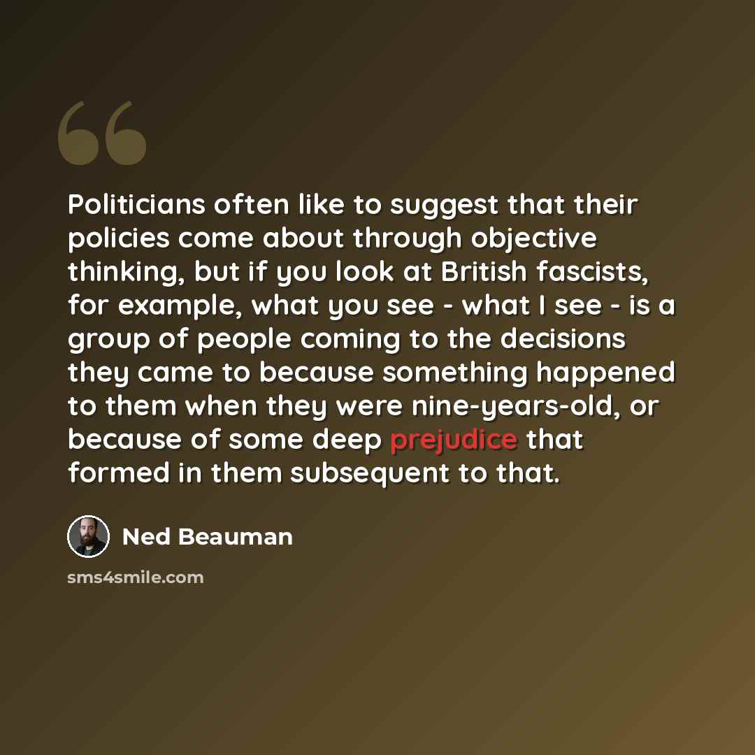 “Politicians often like to suggest that their policies come about through objective thinking, but if you look at British fascists, for example, what you see - what I see - is a group of people coming to the decisions they came to because something happened to them when they were nine-years-old, or…” quote by Ned Beauman