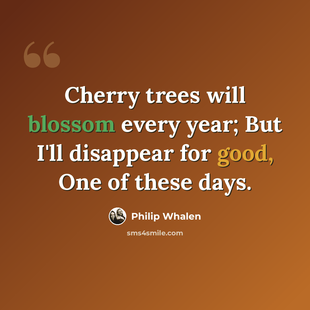 “Cherry trees will blossom every year; But I'll disappear for good, One of these days.” quote by Philip Whalen