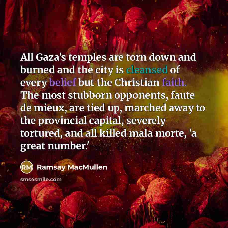 “All Gaza's temples are torn down and burned and the city is cleansed of every belief but the Christian faith. The most stubborn opponents, faute de mieux, are tied up, marched away to the provincial capital, severely tortured, and all killed mala morte, 'a great number.'” quote by Ramsay MacMullen
