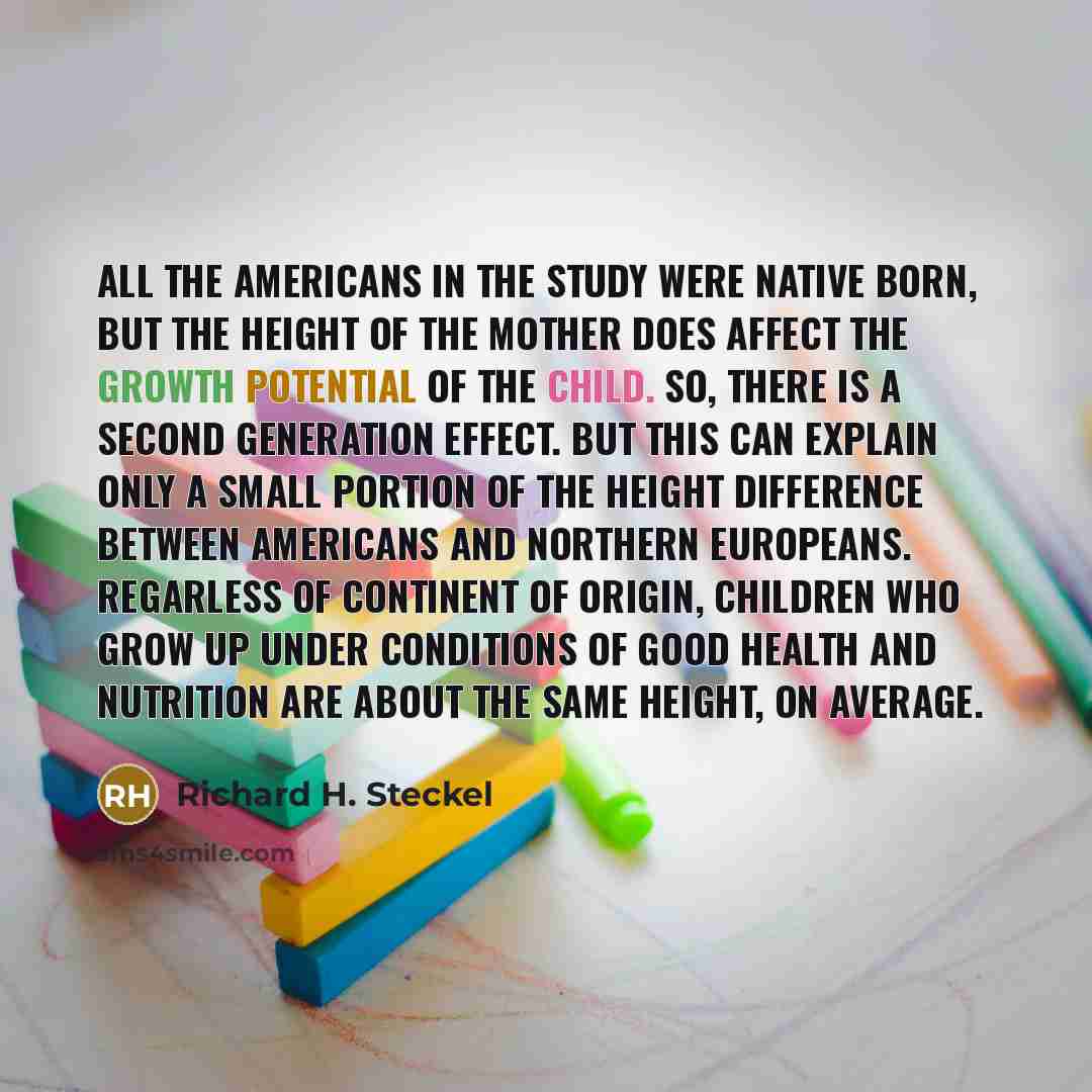 “All the Americans in the study were native born, but the height of the mother does affect the growth potential of the child. So, there is a second generation effect. But this can explain only a small portion of the height difference between Americans and northern Europeans. Regarless of continent…” quote by Richard H. Steckel
