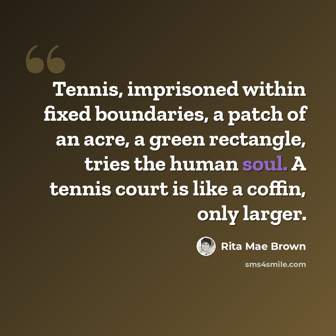 “Tennis, imprisoned within fixed boundaries, a patch of an acre, a green rectangle, tries the human soul. A tennis court is like a coffin, only larger.” quote by Rita Mae Brown