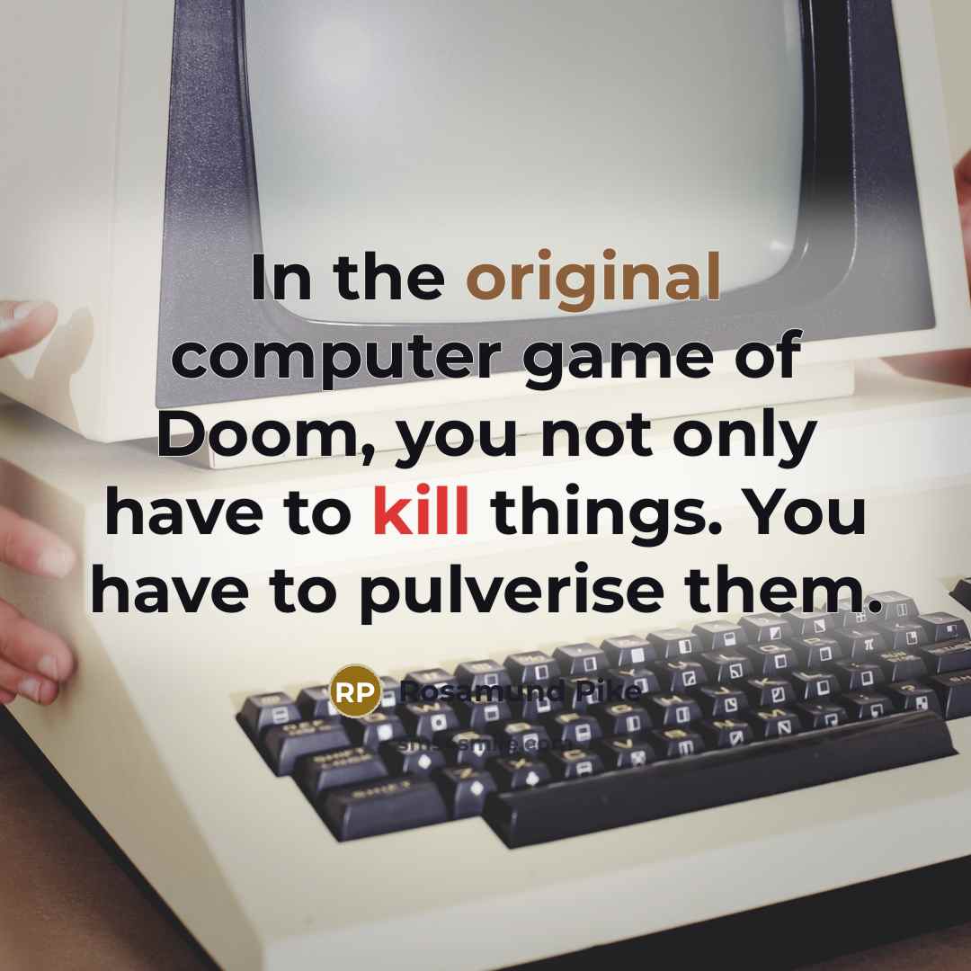 “In the original computer game of Doom, you not only have to kill things. You have to pulverise them.” quote by Rosamund Pike