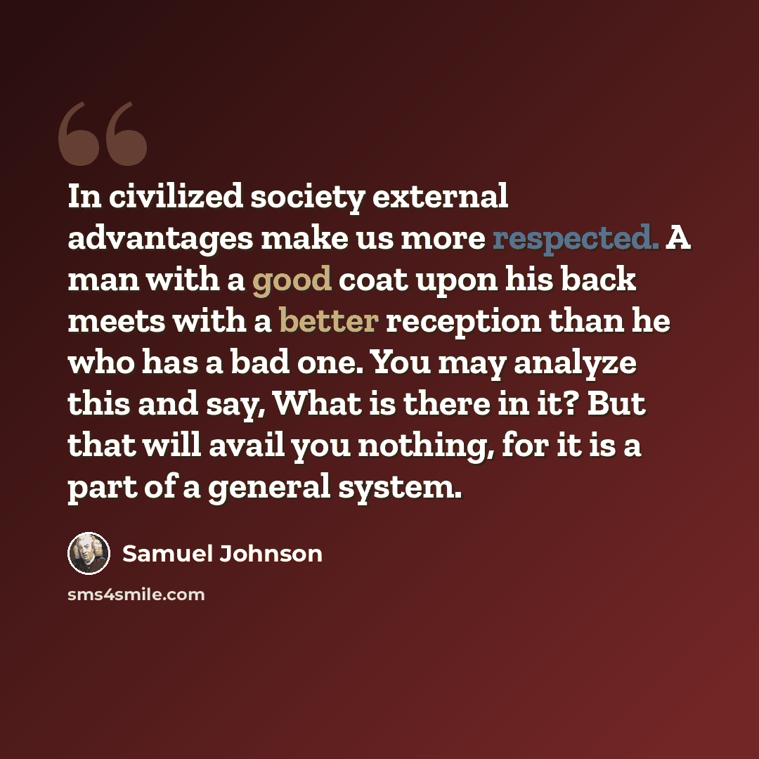 “In civilized society external advantages make us more respected. A man with a good coat upon his back meets with a better reception than he who has a bad one. You may analyze this and say, What is there in it? But that will avail you nothing, for it is a part of a general system.” quote by Samuel Johnson