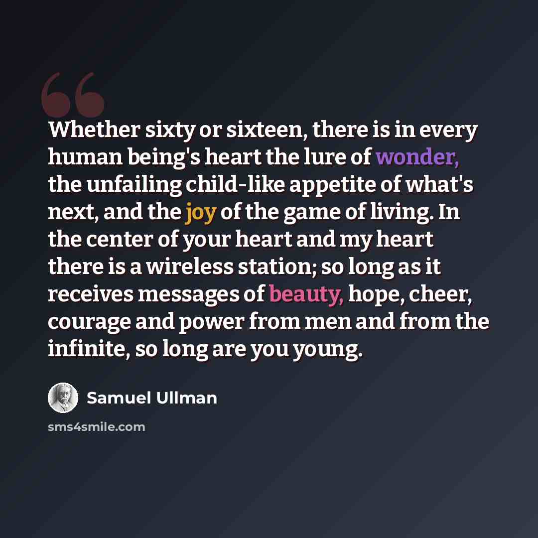 “Whether sixty or sixteen, there is in every human being's heart the lure of wonder, the unfailing child-like appetite of what's next, and the joy of the game of living. In the center of your heart and my heart there is a wireless station; so long as it receives messages of beauty, hope, cheer…” quote by Samuel Ullman