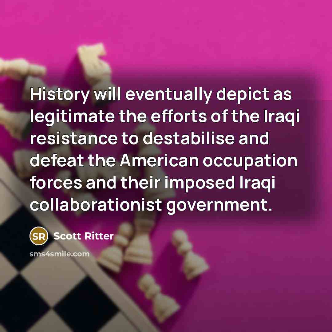 “History will eventually depict as legitimate the efforts of the Iraqi resistance to destabilise and defeat the American occupation forces and their imposed Iraqi collaborationist government.” quote by Scott Ritter