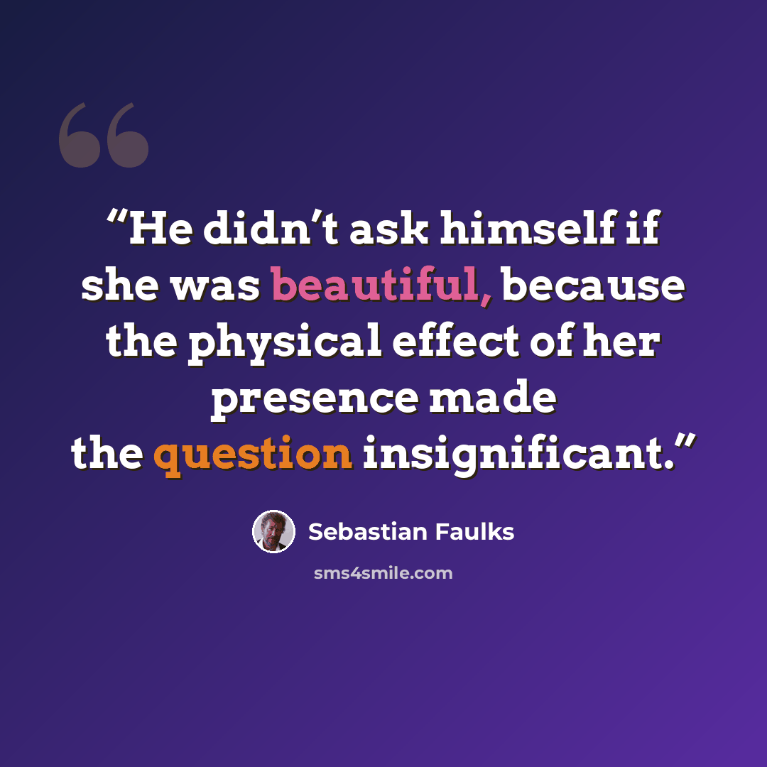 “He didn’t ask himself if she was beautiful, because the physical effect of her presence made the question insignificant.” quote by Sebastian Faulks