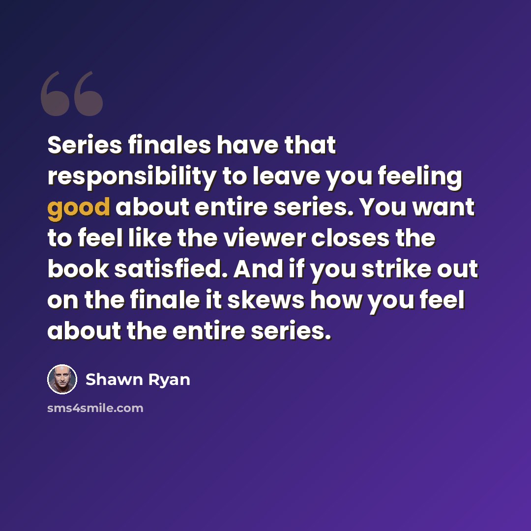 “Series finales have that responsibility to leave you feeling good about entire series. You want to feel like the viewer closes the book satisfied. And if you strike out on the finale it skews how you feel about the entire series.” quote by Shawn Ryan