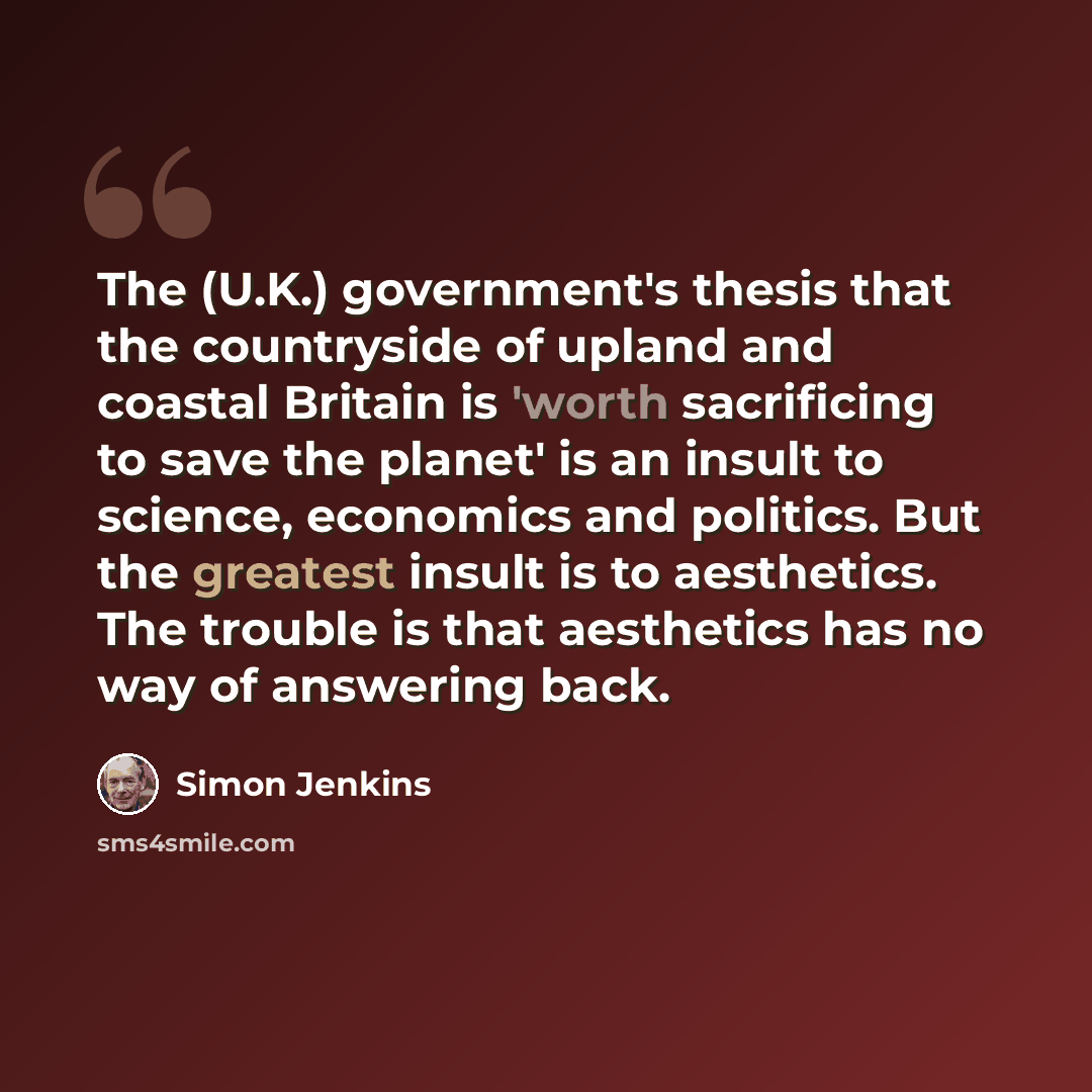“The (U.K.) government's thesis that the countryside of upland and coastal Britain is 'worth sacrificing to save the planet' is an insult to science, economics and politics. But the greatest insult is to aesthetics. The trouble is that aesthetics has no way of answering back.” quote by Simon Jenkins