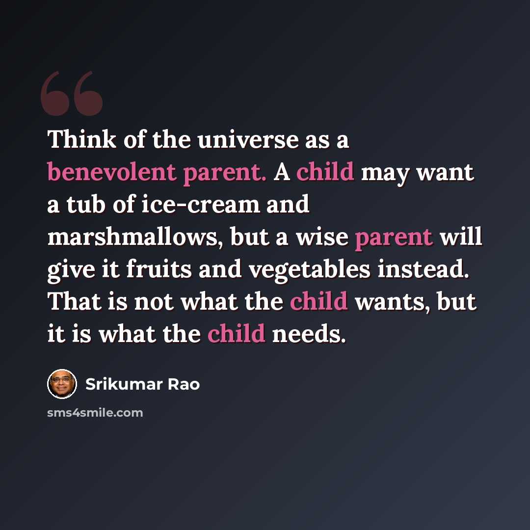 “Think of the universe as a benevolent parent. A child may want a tub of ice-cream and marshmallows, but a wise parent will give it fruits and vegetables instead. That is not what the child wants, but it is what the child needs.” quote by Srikumar Rao