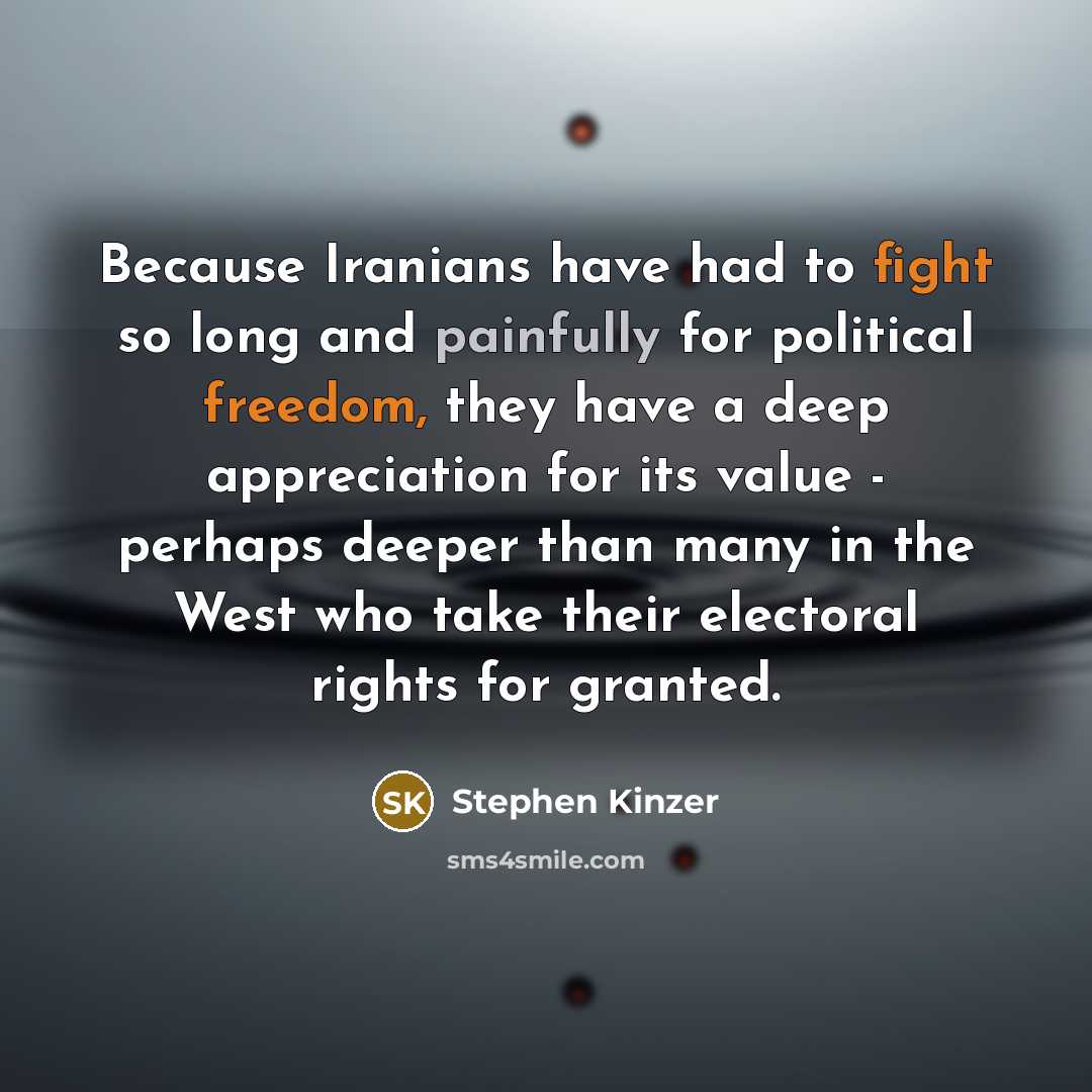 “Because Iranians have had to fight so long and painfully for political freedom, they have a deep appreciation for its value - perhaps deeper than many in the West who take their electoral rights for granted.” quote by Stephen Kinzer
