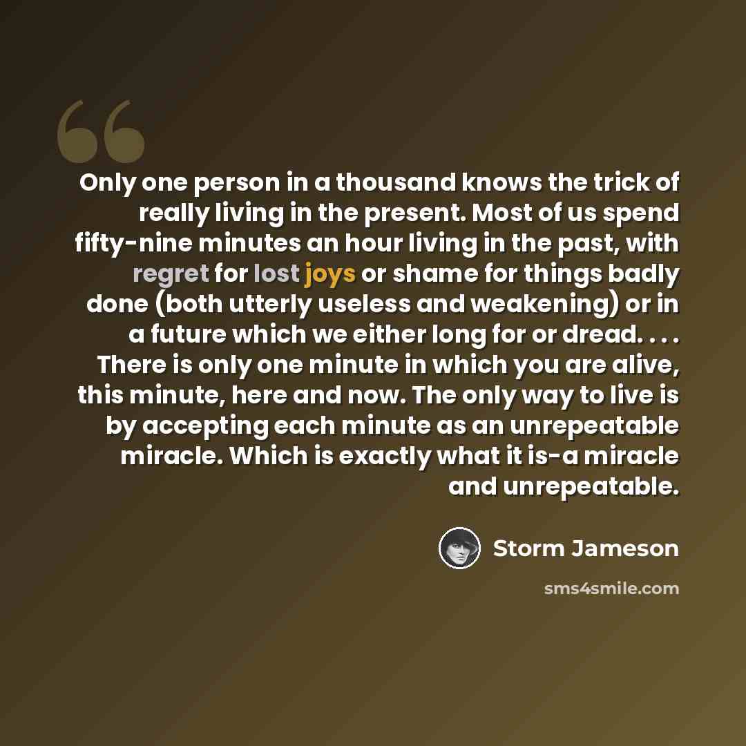 “Only one person in a thousand knows the trick of really living in the present. Most of us spend fifty-nine minutes an hour living in the past, with regret for lost joys or shame for things badly done (both utterly useless and weakening) or in a future which we either long for or dread. . . . There…” quote by Storm Jameson