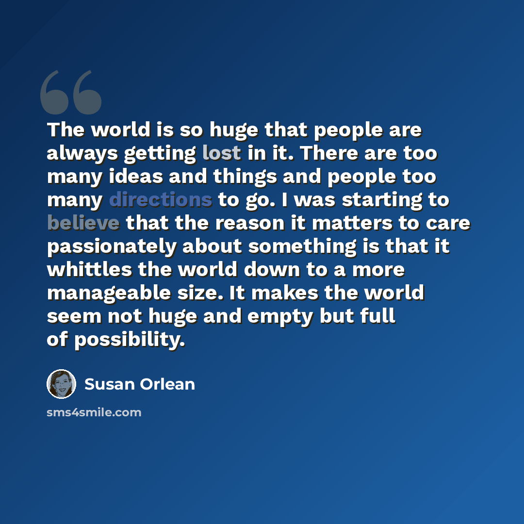 “The world is so huge that people are always getting lost in it. There are too many ideas and things and people too many directions to go. I was starting to believe that the reason it matters to care passionately about something is that it whittles the world down to a more manageable size. It makes…” quote by Susan Orlean