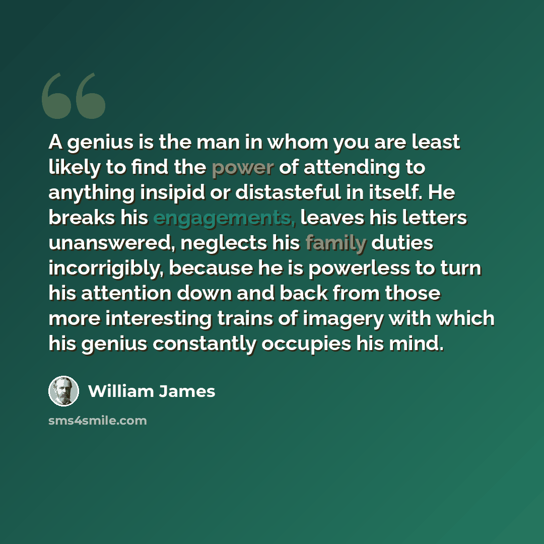 “A genius is the man in whom you are least likely to find the power of attending to anything insipid or distasteful in itself. He breaks his engagements, leaves his letters unanswered, neglects his family duties incorrigibly, because he is powerless to turn his attention down and back from those…” quote by William James