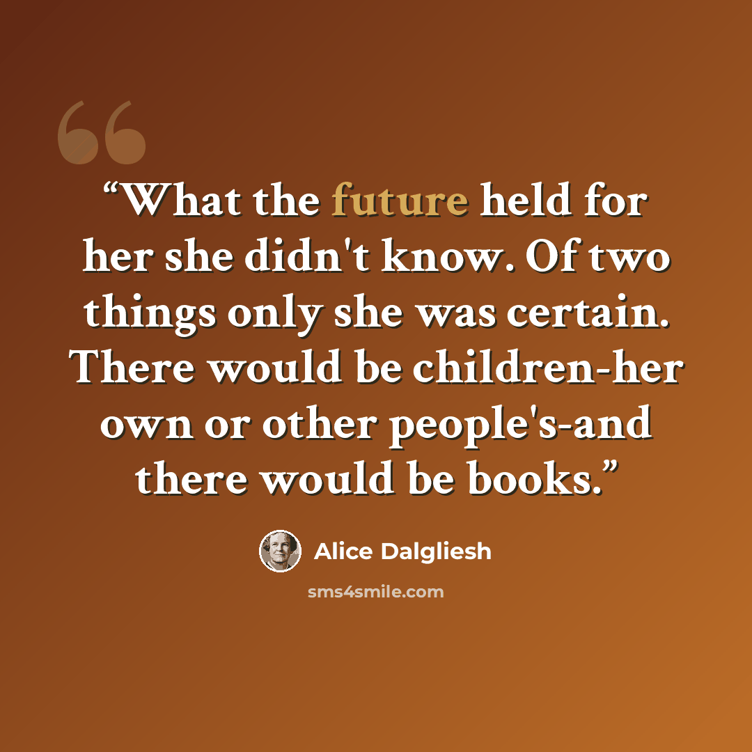 “What the future held for her she didn't know. Of two things only she was certain. There would be children-her own or other people's-and there would be books.” quote by Alice Dalgliesh