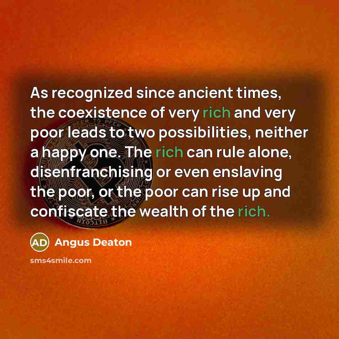 “As recognized since ancient times, the coexistence of very rich and very poor leads to two possibilities, neither a happy one. The rich can rule alone, disenfranchising or even enslaving the poor, or the poor can rise up and confiscate the wealth of the rich.” quote by Angus Deaton
