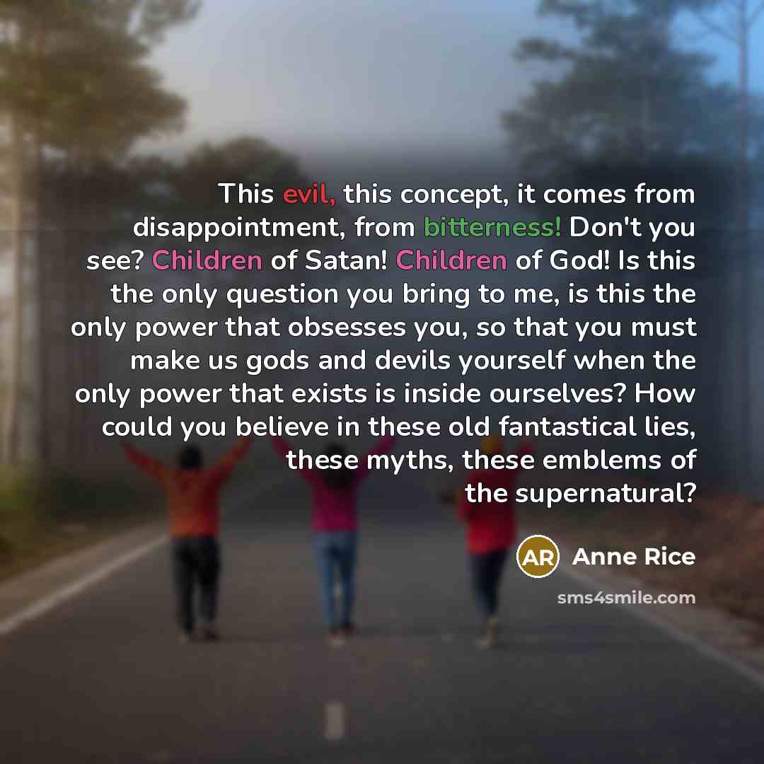 “This evil, this concept, it comes from disappointment, from bitterness! Don't you see? Children of Satan! Children of God! Is this the only question you bring to me, is this the only power that obsesses you, so that you must make us gods and devils yourself when the only power that exists is…” quote by Anne Rice