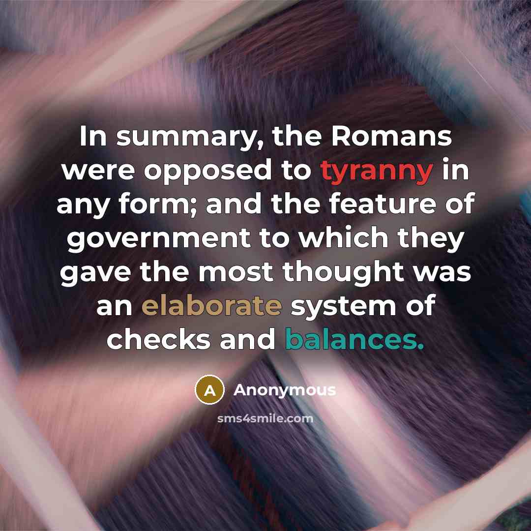 “In summary, the Romans were opposed to tyranny in any form; and the feature of government to which they gave the most thought was an elaborate system of checks and balances.” quote by Anonymous