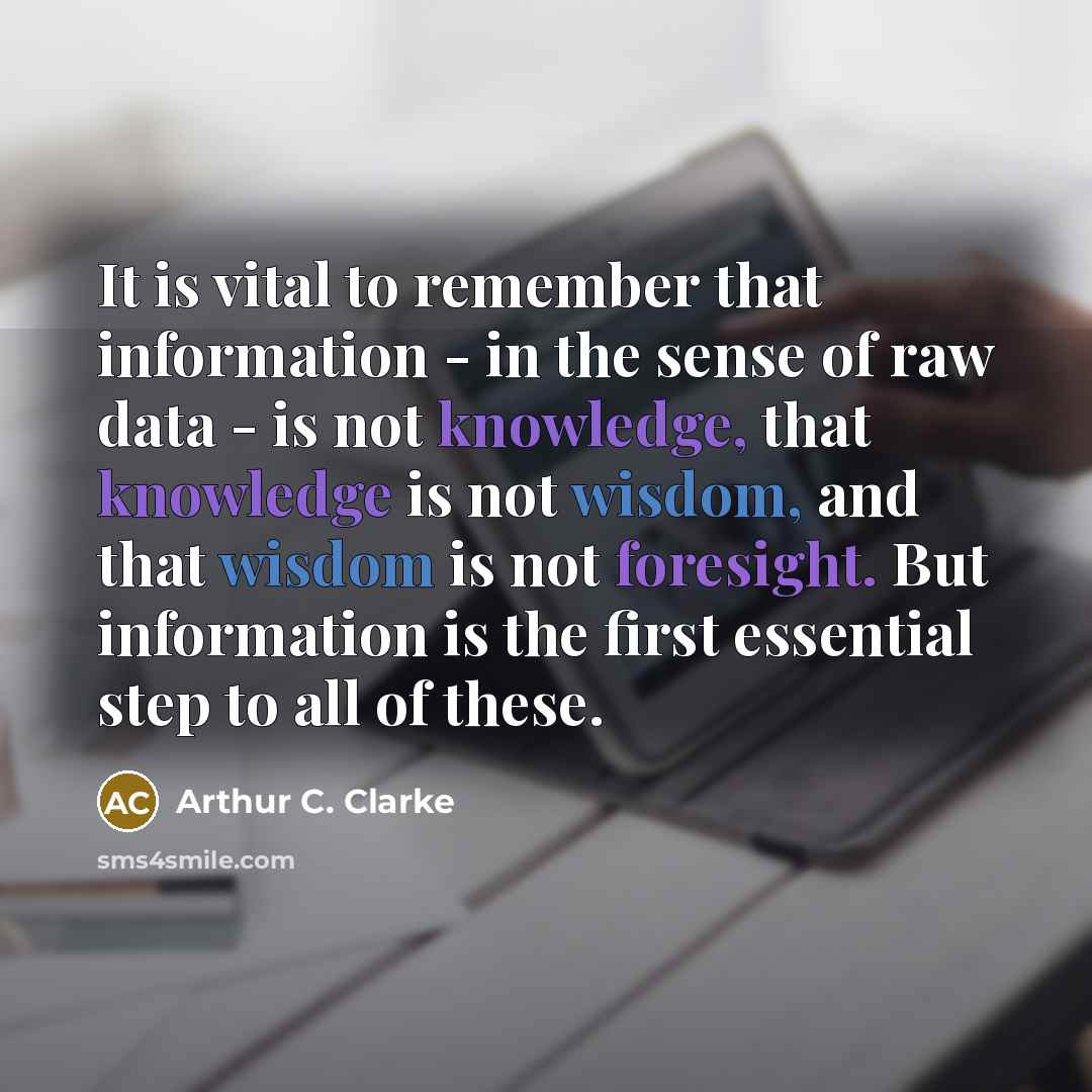 “It is vital to remember that information - in the sense of raw data - is not knowledge, that knowledge is not wisdom, and that wisdom is not foresight. But information is the first essential step to all of these.” quote by Arthur C. Clarke