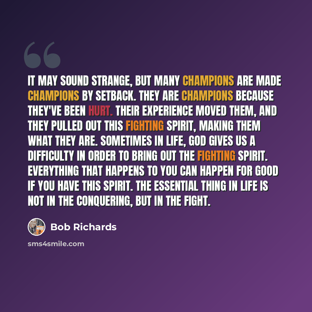 “It may sound strange, but many champions are made champions by setback. They are champions because they've been hurt. Their experience moved them, and they pulled out this fighting spirit, making them what they are. Sometimes in life, God gives us a difficulty in order to bring out the fighting…” quote by Bob Richards