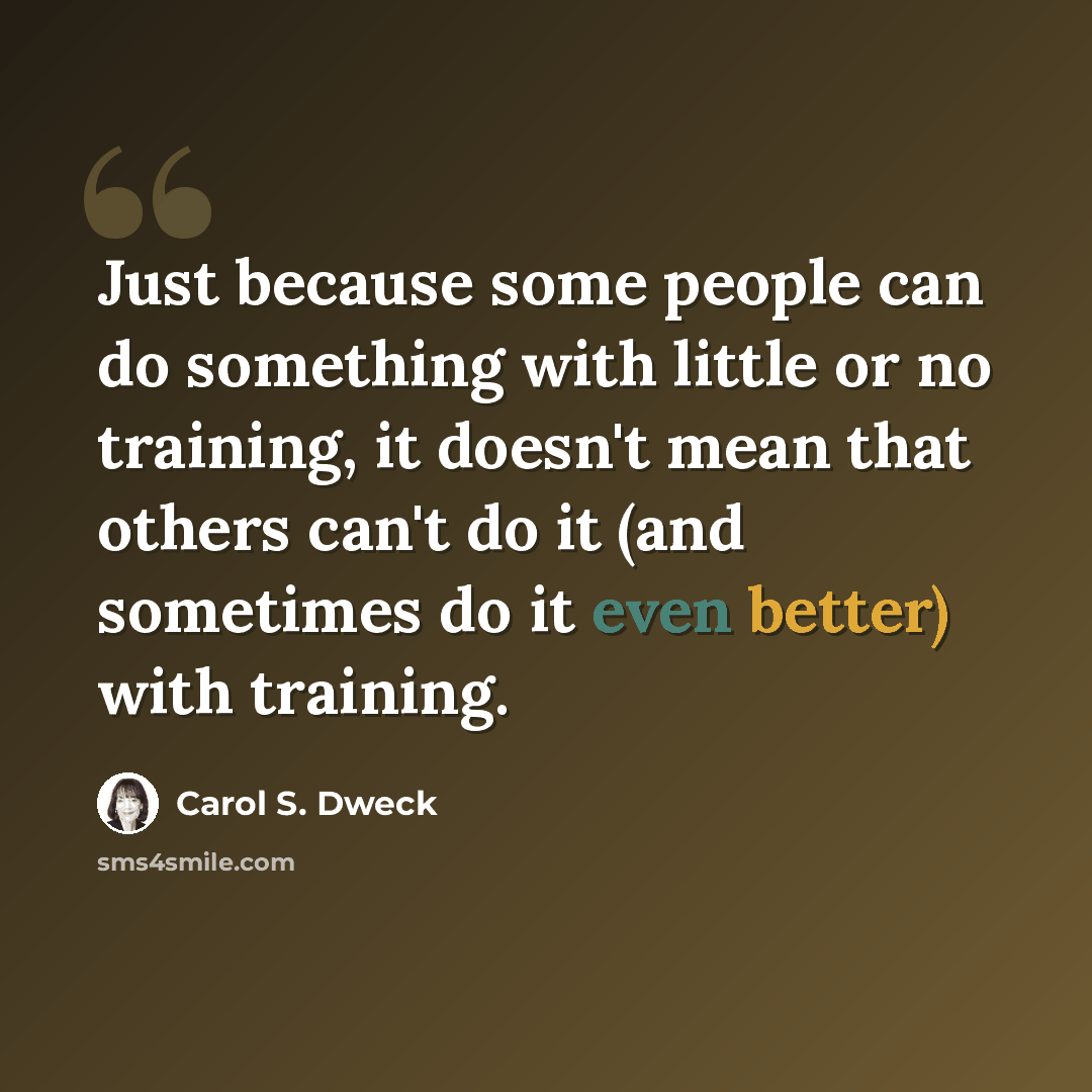 “Just because some people can do something with little or no training, it doesn't mean that others can't do it (and sometimes do it even better) with training.” quote by Carol S. Dweck