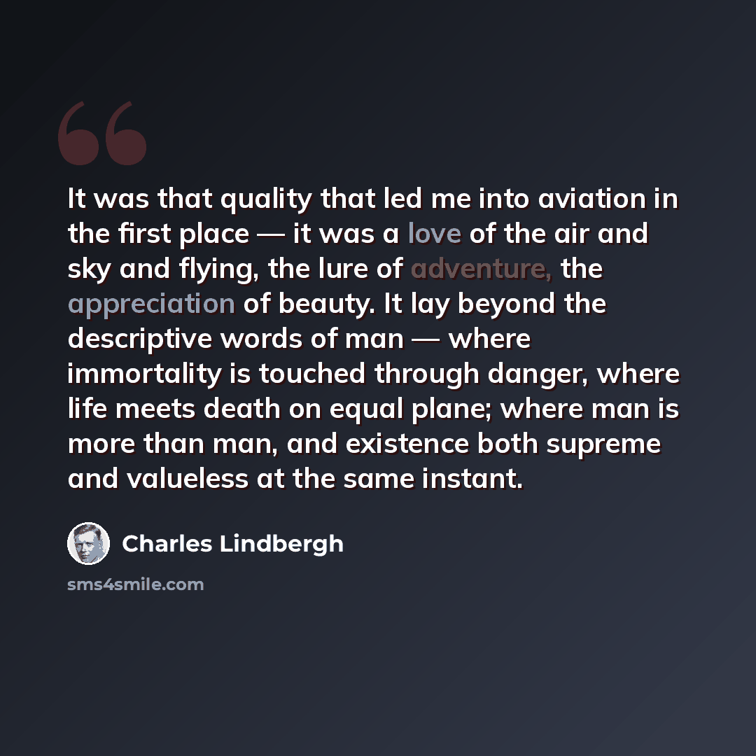 “It was that quality that led me into aviation in the first place — it was a love of the air and sky and flying, the lure of adventure, the appreciation of beauty. It lay beyond the descriptive words of man — where immortality is touched through danger, where life meets death on equal plane; where…” quote by Charles Lindbergh