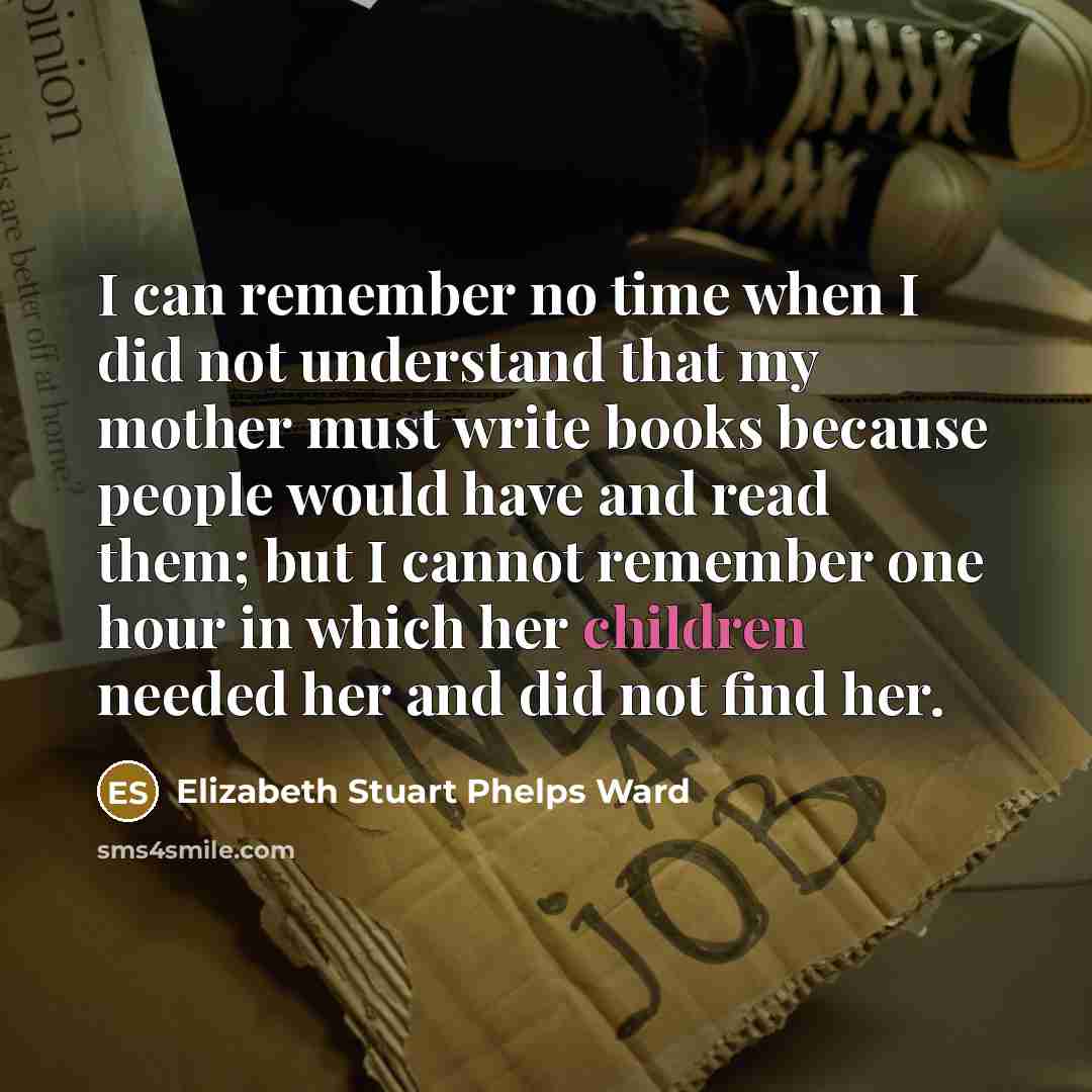 “I can remember no time when I did not understand that my mother must write books because people would have and read them; but I cannot remember one hour in which her children needed her and did not find her.” quote by Elizabeth Stuart Phelps Ward