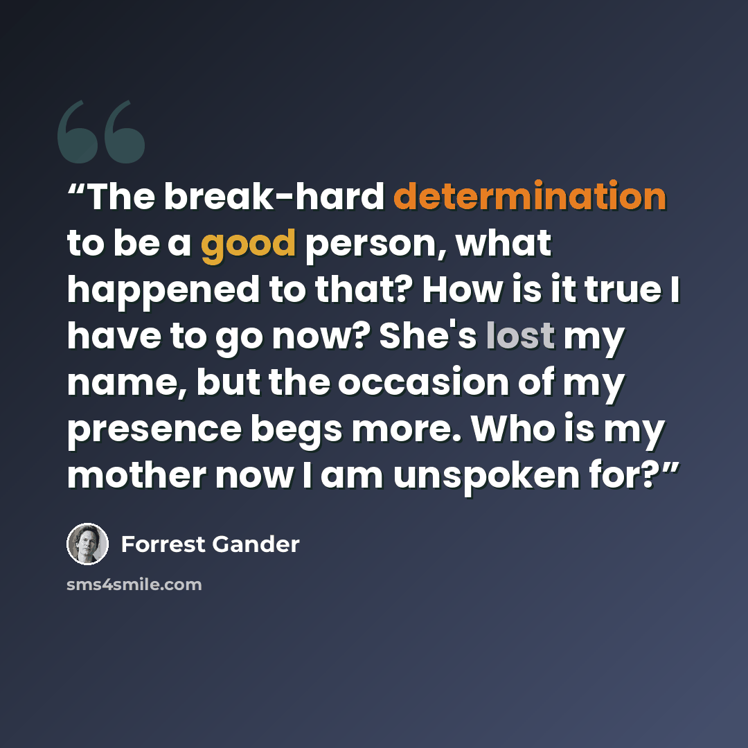 “The break-hard determination to be a good person, what happened to that? How is it true I have to go now? She's lost my name, but the occasion of my presence begs more. Who is my mother now I am unspoken for?” quote by Forrest Gander