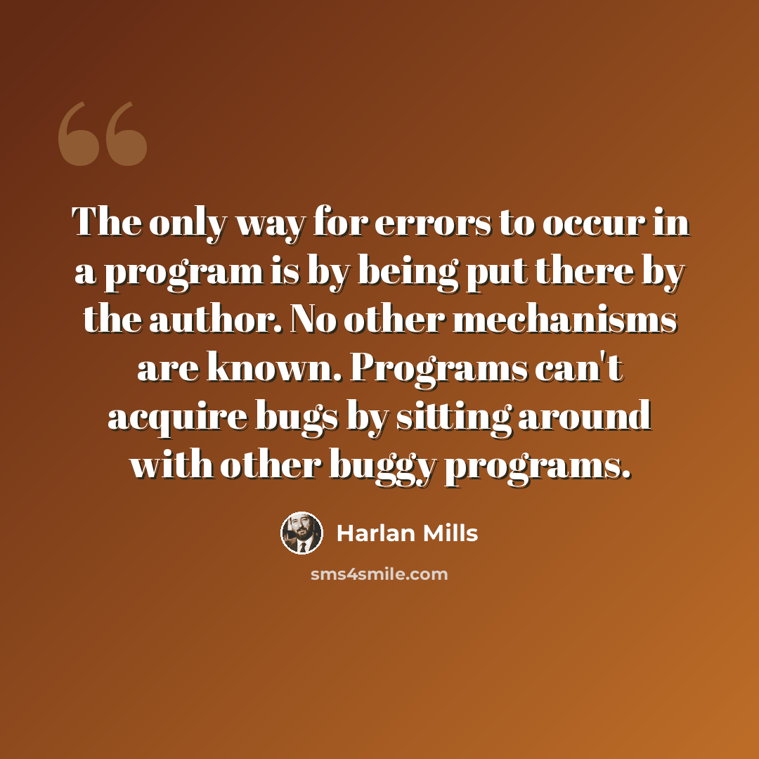 “The only way for errors to occur in a program is by being put there by the author. No other mechanisms are known. Programs can't acquire bugs by sitting around with other buggy programs.” quote by Harlan Mills