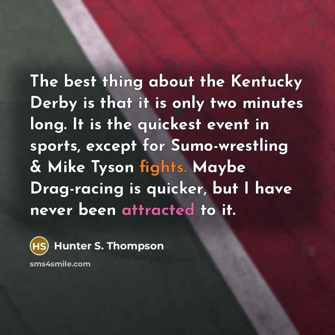 “The best thing about the Kentucky Derby is that it is only two minutes long. It is the quickest event in sports, except for Sumo-wrestling & Mike Tyson fights. Maybe Drag-racing is quicker, but I have never been attracted to it.” quote by Hunter S. Thompson