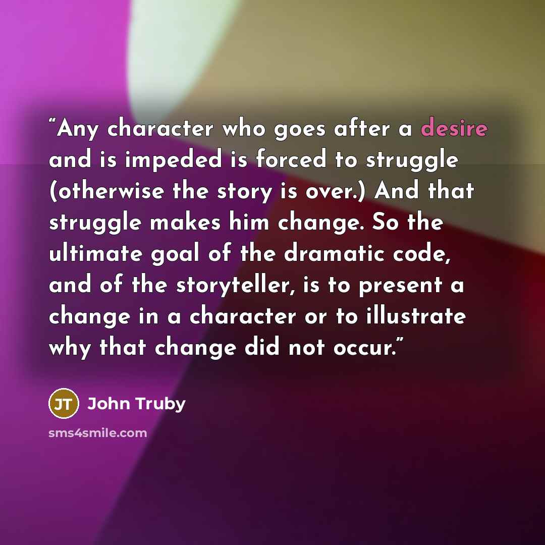 “Any character who goes after a desire and is impeded is forced to struggle (otherwise the story is over.) And that struggle makes him change. So the ultimate goal of the dramatic code, and of the storyteller, is to present a change in a character or to illustrate why that change did not occur.” quote by John Truby