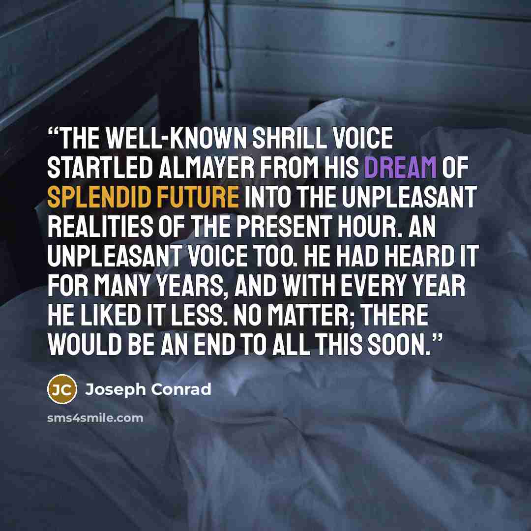 “The well-known shrill voice startled Almayer from his dream of splendid future into the unpleasant realities of the present hour. An unpleasant voice too. He had heard it for many years, and with every year he liked it less. No matter; there would be an end to all this soon.” quote by Joseph Conrad