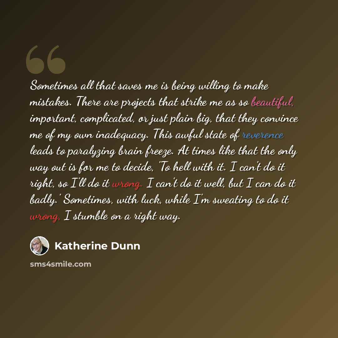 “Sometimes all that saves me is being willing to make mistakes. There are projects that strike me as so beautiful, important, complicated, or just plain big, that they convince me of my own inadequacy. This awful state of reverence leads to paralyzing brain freeze. At times like that the only way…” quote by Katherine Dunn