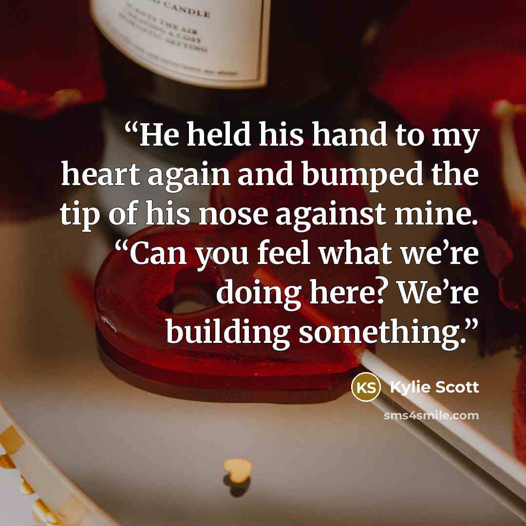 “He held his hand to my heart again and bumped the tip of his nose against mine. “Can you feel what we’re doing here? We’re building something.” quote by Kylie Scott