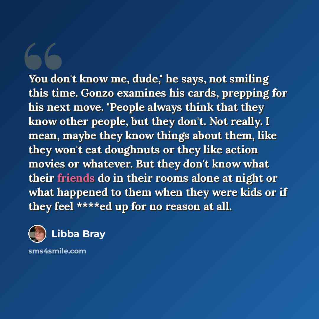 “You don't know me, dude," he says, not smiling this time. Gonzo examines his cards, prepping for his next move. "People always think that they know other people, but they don't. Not really. I mean, maybe they know things about them, like they won't eat doughnuts or they like action movies or…” quote by Libba Bray
