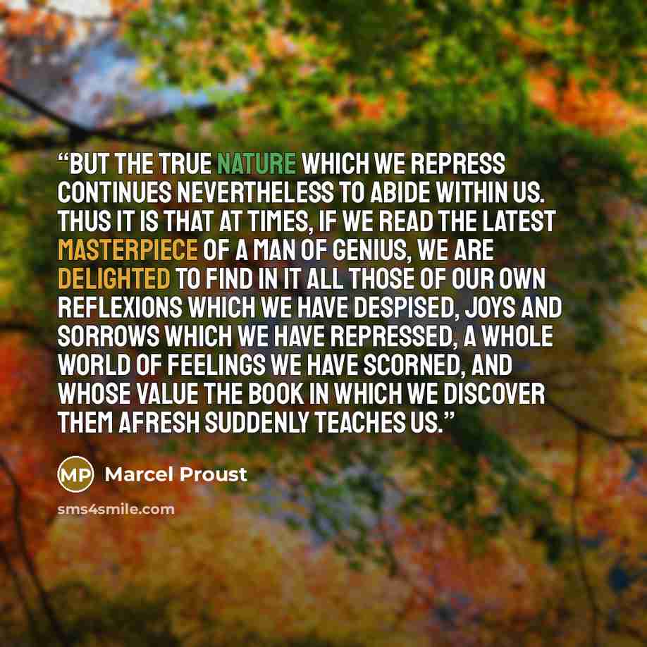 “But the true nature which we repress continues nevertheless to abide within us. Thus it is that at times, if we read the latest masterpiece of a man of genius, we are delighted to find in it all those of our own reflexions which we have despised, joys and sorrows which we have repressed, a whole…” quote by Marcel Proust