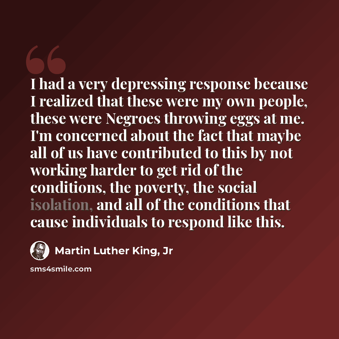 “I had a very depressing response because I realized that these were my own people, these were Negroes throwing eggs at me. I'm concerned about the fact that maybe all of us have contributed to this by not working harder to get rid of the conditions, the poverty, the social isolation, and all of…” quote by Martin Luther King, Jr