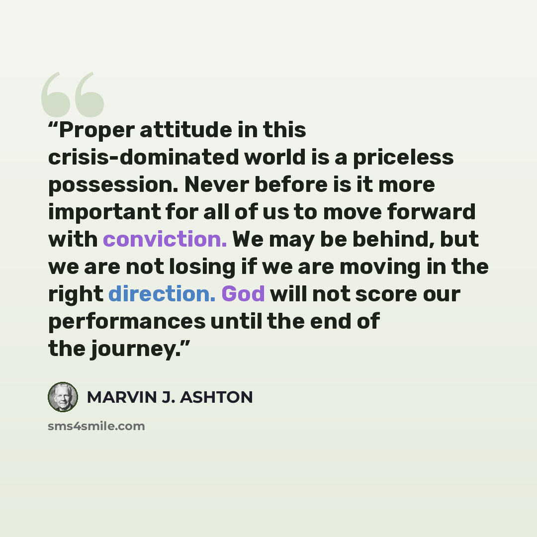 “Proper attitude in this crisis-dominated world is a priceless possession. Never before is it more important for all of us to move forward with conviction. We may be behind, but we are not losing if we are moving in the right direction. God will not score our performances until the end of the…” quote by Marvin J. Ashton