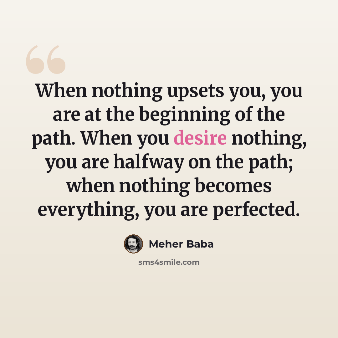 “When nothing upsets you, you are at the beginning of the path. When you desire nothing, you are halfway on the path; when nothing becomes everything, you are perfected.” quote by Meher Baba