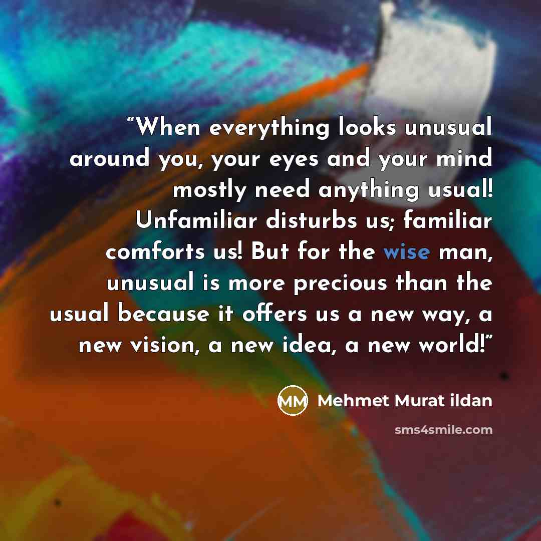“When everything looks unusual around you, your eyes and your mind mostly need anything usual! Unfamiliar disturbs us; familiar comforts us! But for the wise man, unusual is more precious than the usual because it offers us a new way, a new vision, a new idea, a new world!” quote by Mehmet Murat ildan