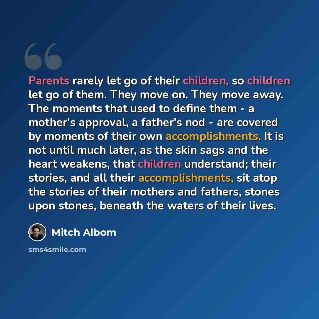 “Parents rarely let go of their children, so children let go of them. They move on. They move away. The moments that used to define them - a mother's approval, a father's nod - are covered by moments of their own accomplishments. It is not until much later, as the skin sags and the heart weakens…” quote by Mitch Albom