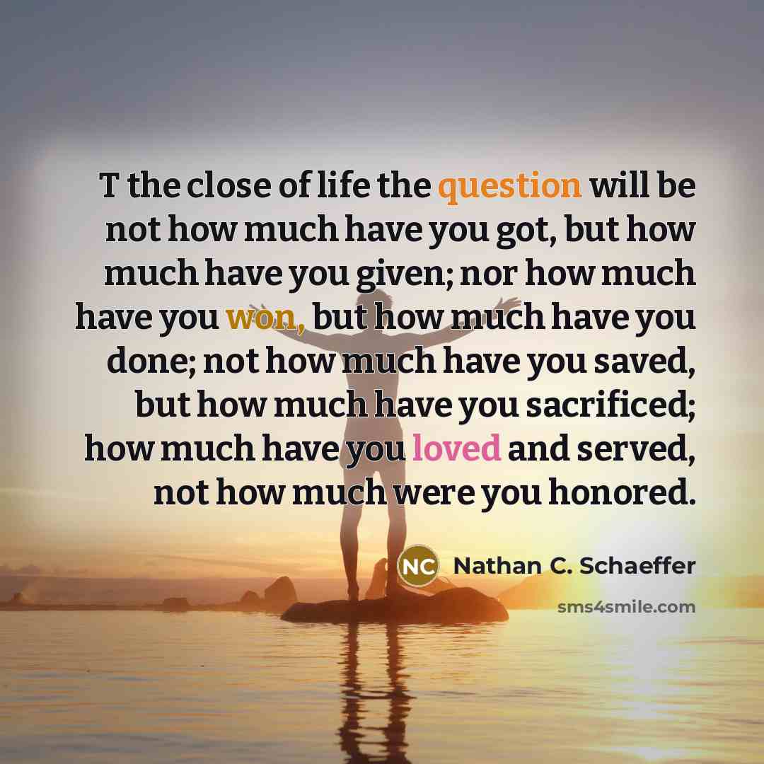 “T the close of life the question will be not how much have you got, but how much have you given; nor how much have you won, but how much have you done; not how much have you saved, but how much have you sacrificed; how much have you loved and served, not how much were you honored.” quote by Nathan C. Schaeffer