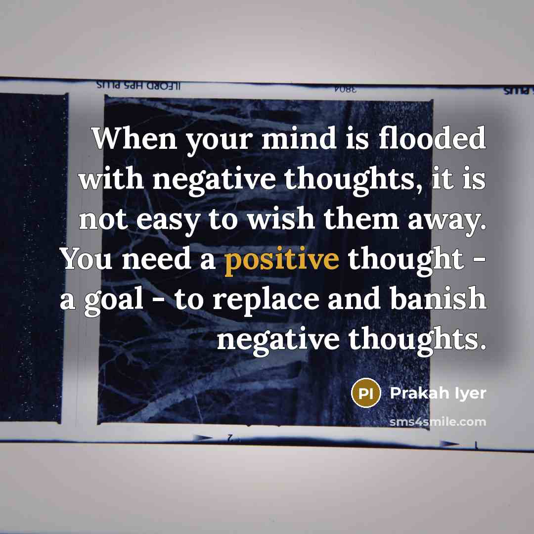“When your mind is flooded with negative thoughts, it is not easy to wish them away. You need a positive thought - a goal - to replace and banish negative thoughts.” quote by Prakah Iyer