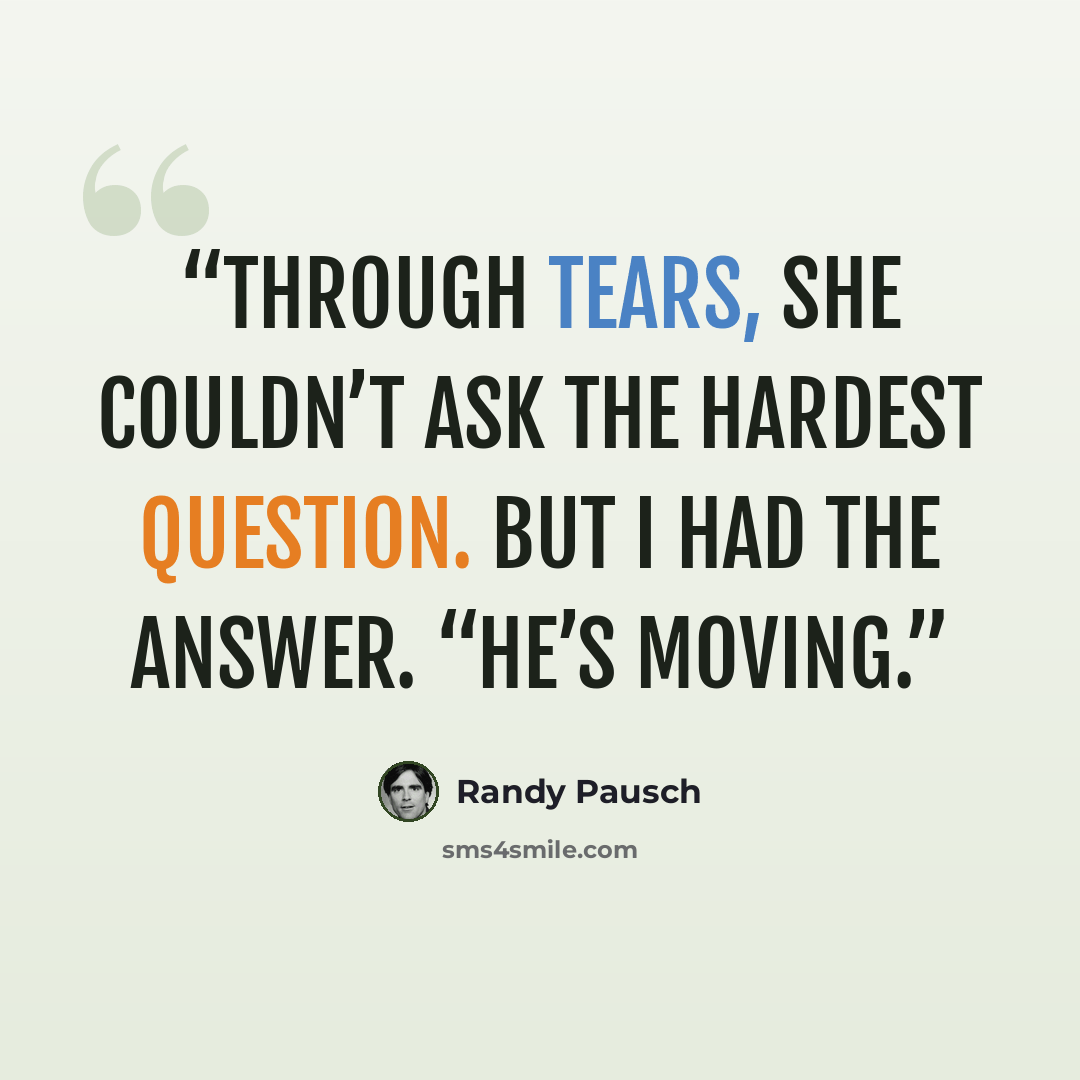 “Through tears, she couldn’t ask the hardest question. But I had the answer. “He’s moving.” quote by Randy Pausch