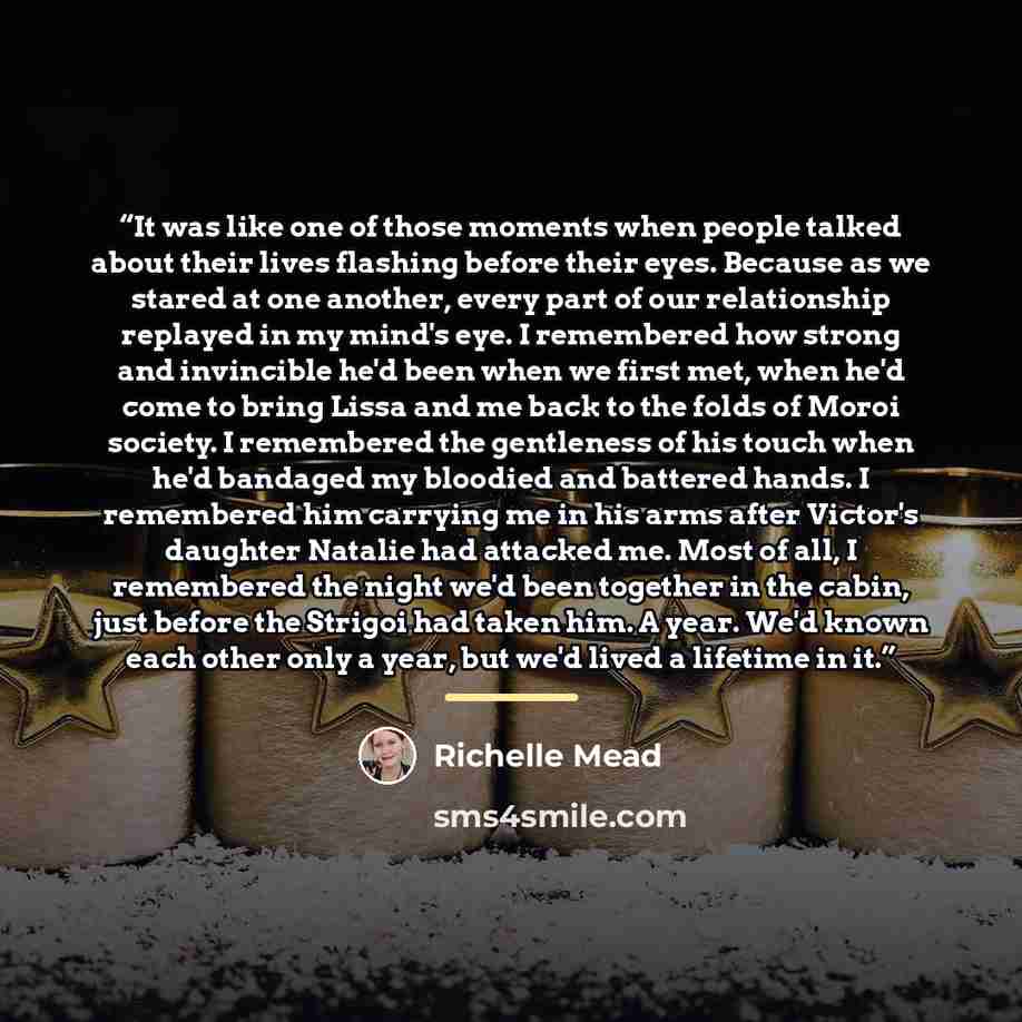“It was like one of those moments when people talked about their lives flashing before their eyes. Because as we stared at one another, every part of our relationship replayed in my mind's eye. I remembered how strong and invincible he'd been when we first met, when he'd come to bring Lissa and me…” quote by Richelle Mead