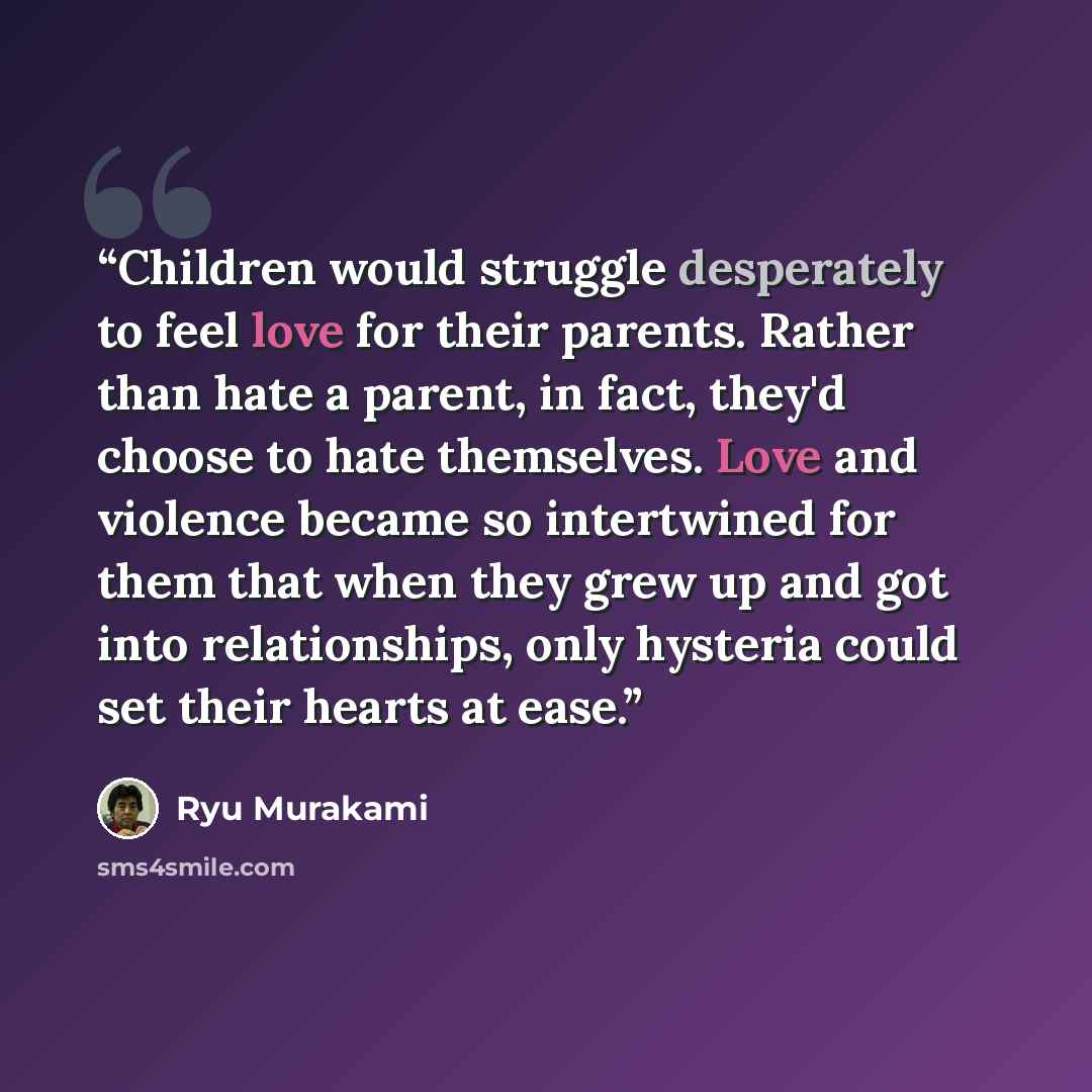 “Children would struggle desperately to feel love for their parents. Rather than hate a parent, in fact, they'd choose to hate themselves. Love and violence became so intertwined for them that when they grew up and got into relationships, only hysteria could set their hearts at ease.” quote by Ryū Murakami
