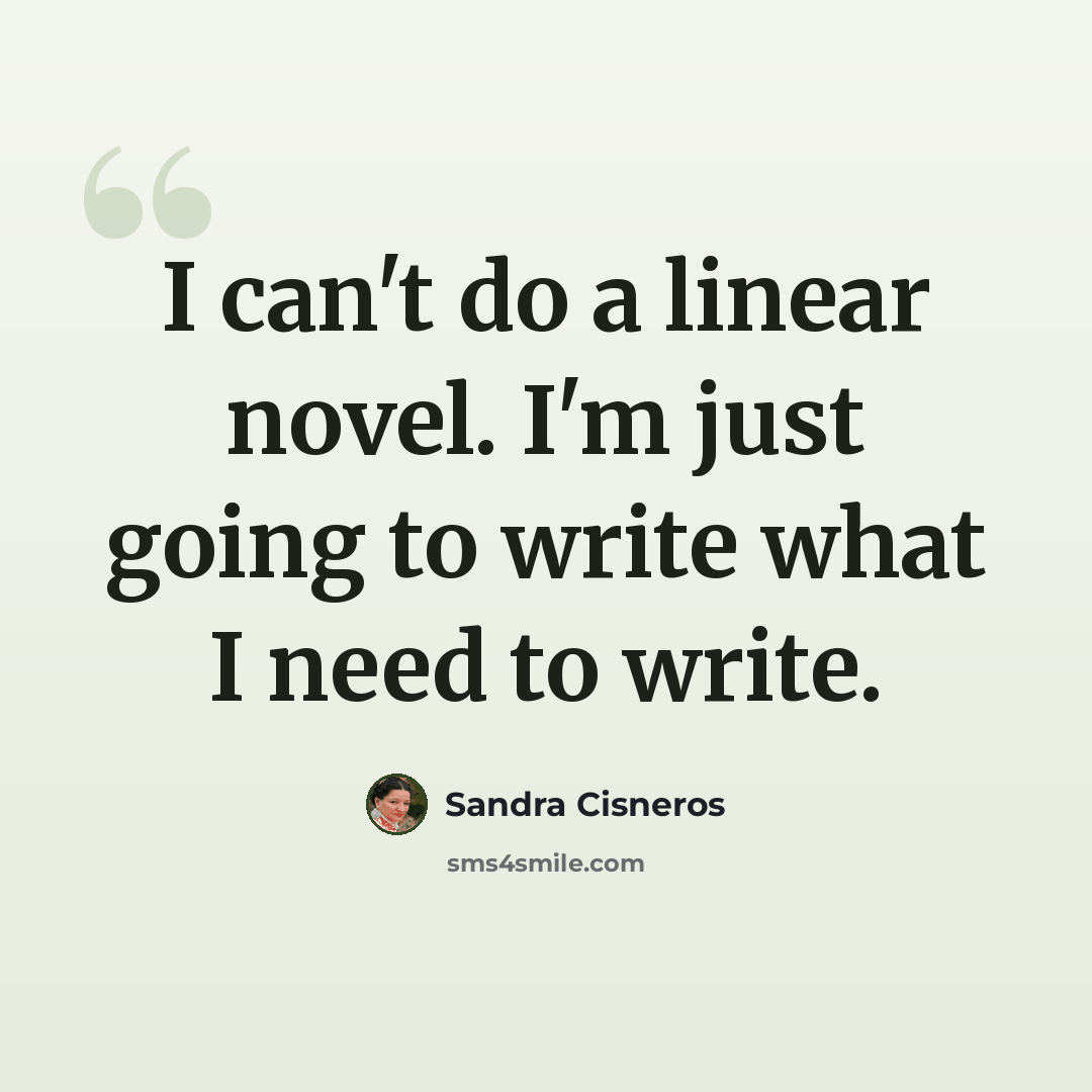 “I can't do a linear novel. I'm just going to write what I need to write.” quote by Sandra Cisneros
