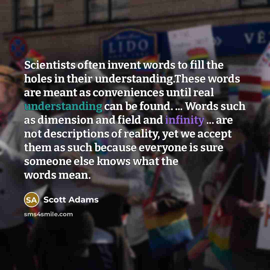 “Scientists often invent words to fill the holes in their understanding.These words are meant as conveniences until real understanding can be found. ... Words such as dimension and field and infinity ... are not descriptions of reality, yet we accept them as such because everyone is sure someone…” quote by Scott Adams