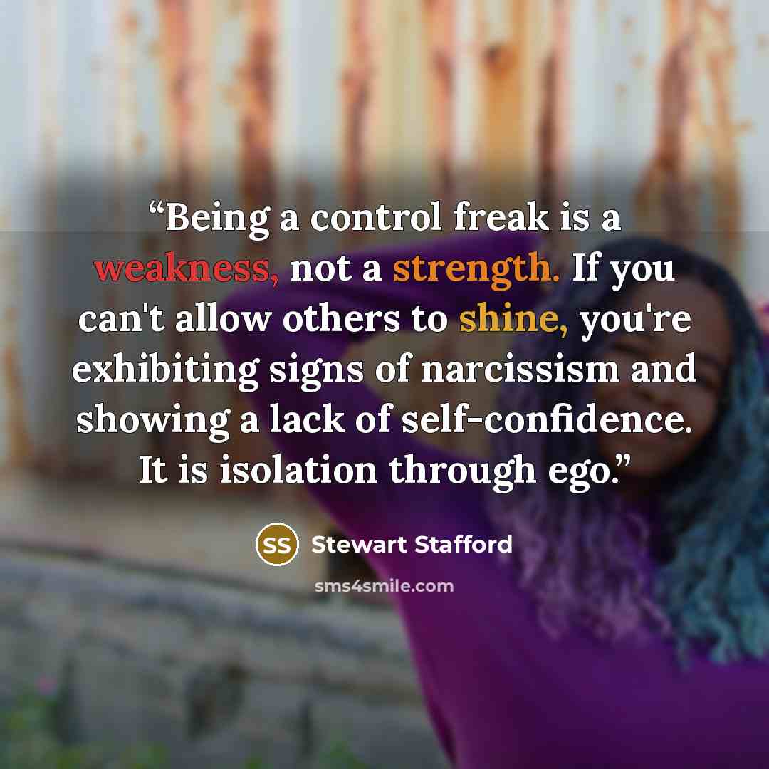 “Being a control freak is a weakness, not a strength. If you can't allow others to shine, you're exhibiting signs of narcissism and showing a lack of self-confidence. It is isolation through ego.” quote by Stewart Stafford