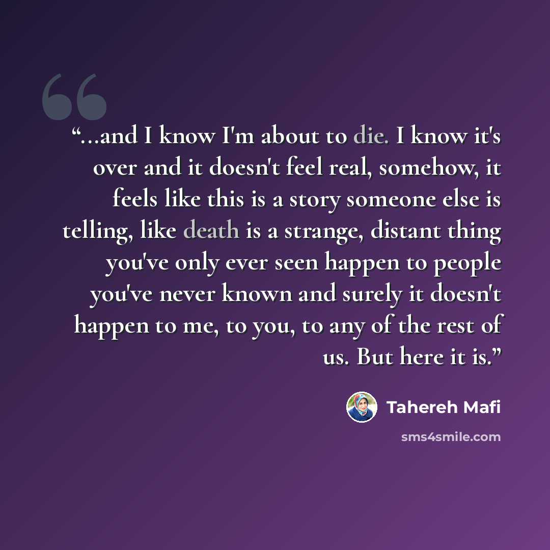 “...and I know I'm about to die. I know it's over and it doesn't feel real, somehow, it feels like this is a story someone else is telling, like death is a strange, distant thing you've only ever seen happen to people you've never known and surely it doesn't happen to me, to you, to any of the rest…” quote by Tahereh Mafi